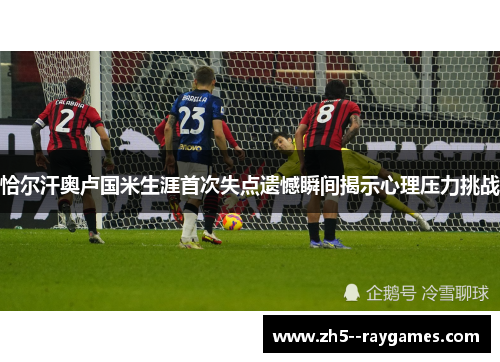 恰尔汗奥卢国米生涯首次失点遗憾瞬间揭示心理压力挑战