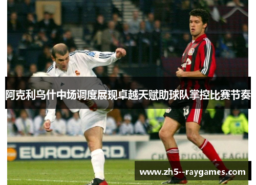 阿克利乌什中场调度展现卓越天赋助球队掌控比赛节奏