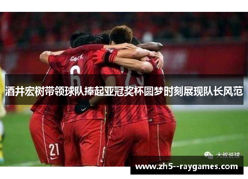 酒井宏树带领球队捧起亚冠奖杯圆梦时刻展现队长风范