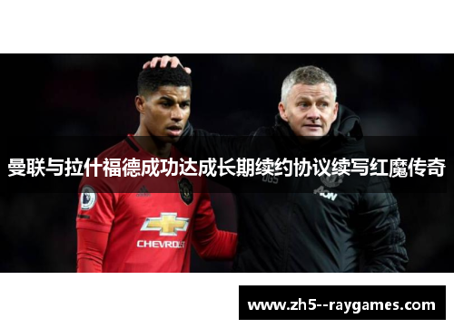 曼联与拉什福德成功达成长期续约协议续写红魔传奇 曼联与拉什福德成功达成长期续约协议续写红魔传奇