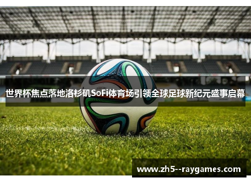 世界杯焦点落地洛杉矶SoFi体育场引领全球足球新纪元盛事启幕 世界杯焦点落地洛杉矶SoFi体育场引领全球足球新纪元盛事启幕