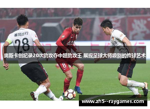 奥斯卡创纪录20次助攻夺中超助攻王 展现足球大师级别的传球艺术 奥斯卡创纪录20次助攻夺中超助攻王 展现足球大师级别的传球艺术