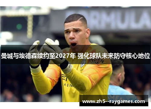 曼城与埃德森续约至2027年 强化球队未来防守核心地位 曼城与埃德森续约至2027年 强化球队未来防守核心地位