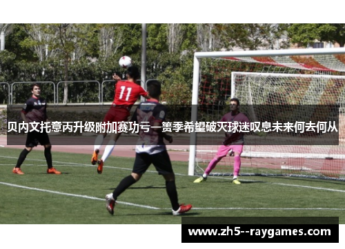 贝内文托意丙升级附加赛功亏一篑季希望破灭球迷叹息未来何去何从 贝内文托意丙升级附加赛功亏一篑季希望破灭球迷叹息未来何去何从